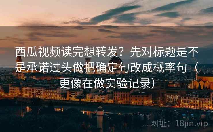 西瓜视频读完想转发？先对标题是不是承诺过头做把确定句改成概率句（更像在做实验记录）
