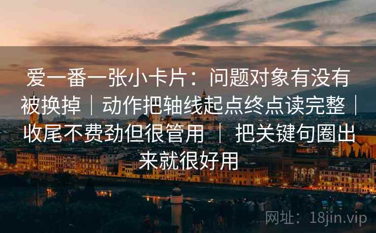 爱一番一张小卡片：问题对象有没有被换掉｜动作把轴线起点终点读完整｜收尾不费劲但很管用 ｜ 把关键句圈出来就很好用
